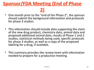 Sponsor/FDA Meeting (End of Phase
2)
• One month prior to the “end of the Phase 2”, the sponsor
should submit the background information and protocols
for phase 3 studies.
• This information should include data supporting the claim
of the new drug product, chemistry data, animal data and
proposed additional animal data, results of Phase 1 and 2
studies, statistical methods being used, specific protocols
for phase 3 studies, as well as a copy of the proposed
labeling for a drug, if available.
• This summary provides the review team with information
needed to prepare for a productive meeting.
21/8/11 38
 
