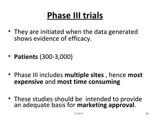 21/8/11 39
Phase III trials
• They are initiated when the data generated
shows evidence of efficacy.
• Patients (300-3,000)
• Phase III includes multiple sites , hence most
expensive and most time consuming
• These studies should be intended to provide
an adequate basis for marketing approval.
 