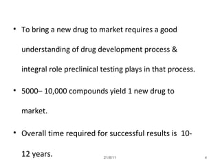 21/8/11 4
• To bring a new drug to market requires a good
understanding of drug development process &
integral role preclinical testing plays in that process.
• 5000– 10,000 compounds yield 1 new drug to
market.
• Overall time required for successful results is 10-
12 years.
 