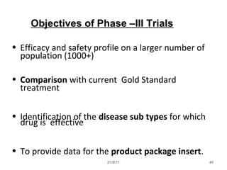 21/8/11 40
Objectives of Phase –III Trials
• Efficacy and safety profile on a larger number of
population (1000+)
• Comparison with current Gold Standard
treatment
• Identification of the disease sub types for which
drug is effective
• To provide data for the product package insert.
 