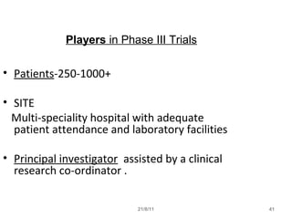 21/8/11 41
Players in Phase III Trials
• Patients-250-1000+
• SITE
Multi-speciality hospital with adequate
patient attendance and laboratory facilities
• Principal investigator assisted by a clinical
research co-ordinator .
 