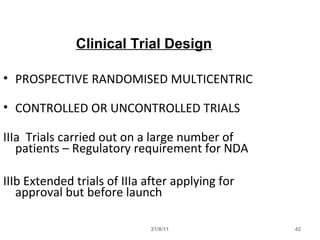 21/8/11 42
Clinical Trial Design
• PROSPECTIVE RANDOMISED MULTICENTRIC
• CONTROLLED OR UNCONTROLLED TRIALS
IIIa Trials carried out on a large number of
patients – Regulatory requirement for NDA
IIIb Extended trials of IIIa after applying for
approval but before launch
 