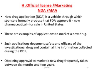 21/8/11 43
H .Official license /Marketing
NDA /MAA
• New drug application (NDA) is a vehicle through which
sponsors formally propose that FDA approve it - new
pharmaceutical - for sale in United States.
• These are examples of applications to market a new drug.
• Such applications document safety and efficacy of the
investigational drug and contain all the information collected
during the DDP.
• Obtaining approval to market a new drug frequently takes
between six months and two years.
 