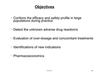 21/8/11 46
Objectives
• Conform the efficacy and safety profile in large
populations during practice
• Detect the unknown adverse drug reaction/s
• Evaluation of over-dosage and concomitant treatments
• Identifications of new indications
• Pharmacoeconomics
 