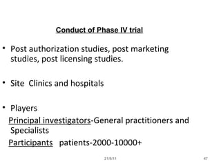 21/8/11 47
Conduct of Phase IV trial
• Post authorization studies, post marketing
studies, post licensing studies.
• Site Clinics and hospitals
• Players
Principal investigators-General practitioners and
Specialists
Participants patients-2000-10000+
 