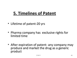 21/8/11 49
5. Timelines of Patent
• Lifetime of patent-20 yrs
• Pharma company has exclusive rights for
limited time
• After expiration of patent- any company may
produce and market the drug as a generic
product
 