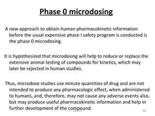 53
Phase 0 microdosing
A new approach to obtain human pharmacokinetic information
before the usual expensive phase I safety program is conducted is
the phase 0 microdosing.
It is hypothesized that microdosing will help to reduce or replace the
extensive animal testing of compounds for kinetics, which may
later be rejected in human studies.
Thus, microdose studies use minute quantities of drug and are not
intended to produce any pharmacologic effect, when administered
to humans, and, therefore, may not cause any adverse events also,
but may produce useful pharmacokinetic information and help in
further development of the compound.21/8/11
 
