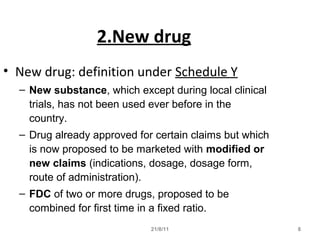 21/8/11 8
2.New drug
• New drug: definition under Schedule Y
– New substance, which except during local clinical
trials, has not been used ever before in the
country.
– Drug already approved for certain claims but which
is now proposed to be marketed with modified or
new claims (indications, dosage, dosage form,
route of administration).
– FDC of two or more drugs, proposed to be
combined for first time in a fixed ratio.
 