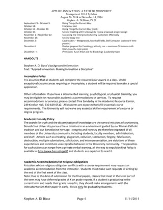 APPLIED INNOVATION: A PATH TO PROSPERITY
Management 310 A Syllabus
August 26, 2014 to December 14, 2014
Stephen. A. Di Biase, Ph.D.
Stephen A. Di Biase Page 4 11/14/2014
September 23 – October 9: Doing Things the Correct Way
October 14: First essay test
October 16 – October 30: Doing Things the Correct Way (cont.)
October 30: Second meeting with Fundology to review proposed project design
November 1 – November 22: Sustaining the Enterprise by Serving Customers Effectively
November 25: Second essay test
December 2: Case Studies – Wedgewood, Marshall Fields, Dell Computer (optional if time
permits)
December 4: Review proposal for Fundology with dry run – maximum 30 minutes with
Q&A (must be tight pitch)
December 11: Proposal to Kison Patel and the Fundology Leadership team
HANDOUTS
Stephen A. Di Biase’s background information
Text: “Applied Innovation: Making Innovation a Discipline”
Incomplete Policy
It is assumed that all students will complete the required coursework in a class. Under
exceptional circumstances requiring an incomplete, a student will be required to make a special
application.
Other information: If you have a documented learning, psychological, or physical disability, you
may be eligible for reasonable academic accommodations or services. To request
accommodations or services, please contact Tina Sonderby in the Academic Resource Center,
249 Kindlon Hall, 630-829-6512. All students are expected to fulfill essential course
requirements. The University will not waive any essential skill or requirement of a course or
degree program.
Academic Honesty Policy
The search for truth and the dissemination of knowledge are the central missions of a university.
Benedictine University pursues these missions in an environment guided by our Roman Catholic
tradition and our Benedictine heritage. Integrity and honesty are therefore expected of all
members of the University community, including students, faculty members, administration,
and staff. Actions such as cheating, plagiarism, collusion, fabrication, forgery, falsification,
destruction, multiple submissions, solicitation, and misrepresentation, are violations of these
expectations and constitute unacceptable behavior in the University community. The penalties
for such actions can range from a private verbal warning, all the way to expulsion first Policy is
available at http:/www.ben.edu/AHP and students are expected to read it.
Academic Accommodations for Religious Obligations
A student whose religious obligation conflicts with a course requirement may request an
academic accommodation from the instructor. Students must make such requests in writing by
the end of the first week of the class.
Note: Due to the date of submission for the final papers, classes that meet in the later part of
the term may have deferred grades of X on grade reports. If a student is graduating in the
current term and needs their grade turned in, they should make arrangements with the
instructor to turn their paper in early. This is only for graduating students.
 