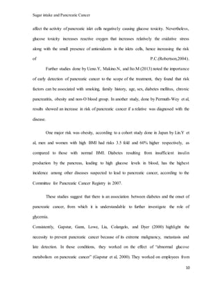 Sugar intake and Pancreatic Cancer
10
affect the activity of pancreatic islet cells negatively causing glucose toxicity. Nevertheless,
glucose toxicity increases reactive oxygen that increases relatively the oxidative stress
along with the small presence of antioxidants in the islets cells, hence increasing the risk
of P.C.(Robertson,2004).
Further studies done by Ueno.Y, Makino.N, and Ito.M (2013) noted the importance
of early detection of pancreatic cancer to the scope of the treatment, they found that risk
factors can be associated with smoking, family history, age, sex, diabetes mellitus, chronic
pancreatitis, obesity and non-O blood group. In another study, done by Permuth-Wey et al,
results showed an increase in risk of pancreatic cancer if a relative was diagnosed with the
disease.
One major risk was obesity, according to a cohort study done in Japan by Lin.Y et
al, men and women with high BMI had risks 3.5 fold and 60% higher respectively, as
compared to those with normal BMI. Diabetes resulting from insufficient insulin
production by the pancreas, leading to high glucose levels in blood, has the highest
incidence among other diseases suspected to lead to pancreatic cancer, according to the
Committee for Pancreatic Cancer Registry in 2007.
These studies suggest that there is an association between diabetes and the onset of
pancreatic cancer, from which it is understandable to further investigate the role of
glycemia.
Consistently, Gapstur, Gann, Lowe, Liu, Colangelo, and Dyer (2000) highlight the
necessity to prevent pancreatic cancer because of its extreme malignancy, metastasis and
late detection. In those conditions, they worked on the effect of “abnormal glucose
metabolism on pancreatic cancer” (Gapstur et al, 2000). They worked on employees from
 
