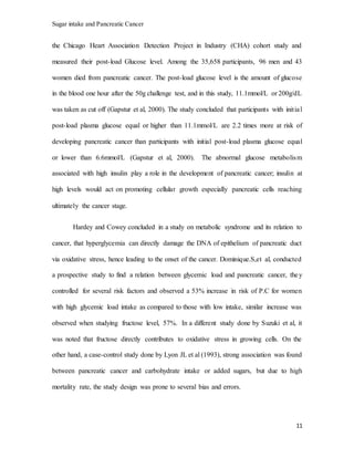 Sugar intake and Pancreatic Cancer
11
the Chicago Heart Association Detection Project in Industry (CHA) cohort study and
measured their post-load Glucose level. Among the 35,658 participants, 96 men and 43
women died from pancreatic cancer. The post-load glucose level is the amount of glucose
in the blood one hour after the 50g challenge test, and in this study, 11.1mmol/L or 200g/dL
was taken as cut off (Gapstur et al, 2000). The study concluded that participants with initial
post-load plasma glucose equal or higher than 11.1mmol/L are 2.2 times more at risk of
developing pancreatic cancer than participants with initial post-load plasma glucose equal
or lower than 6.6mmol/L (Gapstur et al, 2000). The abnormal glucose metabolism
associated with high insulin play a role in the development of pancreatic cancer; insulin at
high levels would act on promoting cellular growth especially pancreatic cells reaching
ultimately the cancer stage.
Hardey and Cowey concluded in a study on metabolic syndrome and its relation to
cancer, that hyperglycemia can directly damage the DNA of epithelium of pancreatic duct
via oxidative stress, hence leading to the onset of the cancer. Dominique.S,et al, conducted
a prospective study to find a relation between glycemic load and pancreatic cancer, they
controlled for several risk factors and observed a 53% increase in risk of P.C for women
with high glycemic load intake as compared to those with low intake, similar increase was
observed when studying fructose level, 57%. In a different study done by Suzuki et al, it
was noted that fructose directly contributes to oxidative stress in growing cells. On the
other hand, a case-control study done by Lyon JL et al (1993), strong association was found
between pancreatic cancer and carbohydrate intake or added sugars, but due to high
mortality rate, the study design was prone to several bias and errors.
 
