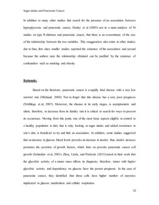 Sugar intake and Pancreatic Cancer
12
In addition to many other studies that search for the presence of an association between
hyperglycemia and pancreatic cancer, Huxley et al (2005) saw in a meta-analysis of 36
studies on type II diabetes and pancreatic cancer, that there is an overestimate of the size
of the relationship between the two variables. This exaggeration also exists in other studies
due to bias, first since smaller studies reported the existence of the association and second
because the authors note the relationship obtained can be justified by the existence of
confounders such as smoking and obesity.
Rationale:
Based on the literature, pancreatic cancer is a rapidly fatal disease with a very low
survival rate (Michaud, 2004). Not to forget that this disease has a very poor prognosis
(Nöthlings et al, 2007). Moreover, the disease in its early stages, is asymptomatic and
silent; therefore, to decrease from its fatality rate it is critical to search for ways to prevent
its occurrence. Moving from this point, one of the most basic aspects eligible to control in
a healthy population is diet; that is why, looking at sugar intake and added sweeteners in
one’s diet, is beneficial to try and find an association. In addition, some studies suggested
that an increase in glucose blood levels provoke an increase in insulin; thus, insulin increase
promotes the secretion of growth factors, which later on provoke pancreatic cancer cell
growth (Schneider et al, 2001). Zhou, Liotta, and Petricoin (2015) noted in their work that
the glycolitic activity of a tumor mass affects its diagnosis; therefore, tumor with higher
glycolitic activity and dependency on glucose have the poorer prognosis. In the case of
pancreatic cancer, they identified that those cells have higher number of enzymes
implicated in glucose metabolism and cellular respiration.
 
