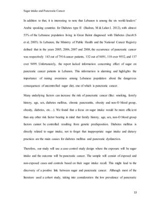 Sugar intake and Pancreatic Cancer
13
In addition to that, it is interesting to note that Lebanon is among the six world-leaders’
Arabic speaking countries for Diabetes type II (Badran, M & Laher.I. 2012), with almost
53% of the Lebanese population living in Great Beirut diagnosed with Diabetes (Jacob.S
et al, 2005). In Lebanon, the Ministry of Public Health and the National Cancer Registry
defined that in the years 2005, 2006, 2007 and 2008, the occurrence of pancreatic cancer
was respectively 143 out of 7914 cancer patients, 132 out of 8491, 118 over 9552, and 137
over 9499. Unfortunately, the report lacked information concerning effect of sugar on
pancreatic cancer patients in Lebanon. This information is alarming and highlights the
importance of raising awareness among Lebanese population about the dangerous
consequences of uncontrolled sugar diet, one of which is pancreatic cancer.
Many underlying factors can increase the risk of pancreatic cancer (like: smoking, family
history, age, sex, diabetes mellitus, chronic pancreatitis, obesity and non-O blood group,
obesity, diabetes, etc…). We found that a focus on sugar intake would be more effic ient
than any other risk factor bearing in mind that family history, age, sex, non-O blood group
factors cannot be controlled resulting from genetic predisposition. Diabetes mellitus is
directly related to sugar intake, not to forget that inappropriate sugar intake and dietary
practices are the main causes for diabetes mellitus and pancreatic dysfunction.
Therefore, our study will use a case-control study design where the exposure will be sugar
intake and the outcome will be pancreatic cancer. The sample will consist of exposed and
non-exposed cases and controls based on their sugar intake recall. This might lead to the
discovery of a positive link between sugar and pancreatic cancer. Although most of the
literature used a cohort study, taking into consideration the low prevalence of pancreatic
 