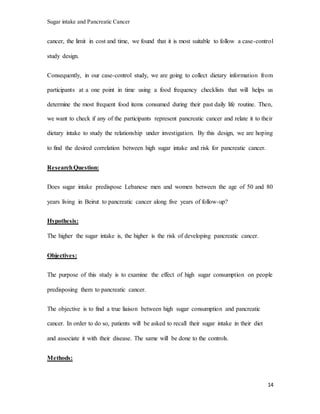 Sugar intake and Pancreatic Cancer
14
cancer, the limit in cost and time, we found that it is most suitable to follow a case-control
study design.
Consequently, in our case-control study, we are going to collect dietary information from
participants at a one point in time using a food frequency checklists that will helps us
determine the most frequent food items consumed during their past daily life routine. Then,
we want to check if any of the participants represent pancreatic cancer and relate it to their
dietary intake to study the relationship under investigation. By this design, we are hoping
to find the desired correlation between high sugar intake and risk for pancreatic cancer.
ResearchQuestion:
Does sugar intake predispose Lebanese men and women between the age of 50 and 80
years living in Beirut to pancreatic cancer along five years of follow-up?
Hypothesis:
The higher the sugar intake is, the higher is the risk of developing pancreatic cancer.
Objectives:
The purpose of this study is to examine the effect of high sugar consumption on people
predisposing them to pancreatic cancer.
The objective is to find a true liaison between high sugar consumption and pancreatic
cancer. In order to do so, patients will be asked to recall their sugar intake in their diet
and associate it with their disease. The same will be done to the controls.
Methods:
 