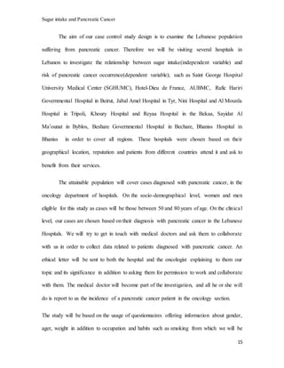 Sugar intake and Pancreatic Cancer
15
The aim of our case control study design is to examine the Lebanese population
suffering from pancreatic cancer. Therefore we will be visiting several hospitals in
Lebanon to investigate the relationship between sugar intake(independent variable) and
risk of pancreatic cancer occurrence(dependent variable); such as Saint George Hospital
University Medical Center (SGHUMC), Hotel-Dieu de France, AUBMC, Rafic Hariri
Governmental Hospital in Beirut, Jabal Amel Hospital in Tyr, Nini Hospital and Al Mounla
Hospital in Tripoli, Khoury Hospital and Reyaa Hospital in the Bekaa, Sayidat Al
Ma’ounat in Byblos, Beshare Governmental Hospital in Bechare, Bhaniss Hospital in
Bhaniss in order to cover all regions. These hospitals were chosen based on their
geographical location, reputation and patients from different countries attend it and ask to
benefit from their services.
The attainable population will cover cases diagnosed with pancreatic cancer, in the
oncology department of hospitals. On the socio-demographical level, women and men
eligible for this study as cases will be those between 50 and 80 years of age. On the clinical
level, our cases are chosen based on their diagnosis with pancreatic cancer in the Lebanese
Hospitals. We will try to get in touch with medical doctors and ask them to collaborate
with us in order to collect data related to patients diagnosed with pancreatic cancer. An
ethical letter will be sent to both the hospital and the oncologist explaining to them our
topic and its significance in addition to asking them for permission to work and collaborate
with them. The medical doctor will become part of the investigation, and all he or she will
do is report to us the incidence of a pancreatic cancer patient in the oncology section.
The study will be based on the usage of questionnaires offering information about gender,
ager, weight in addition to occupation and habits such as smoking from which we will be
 