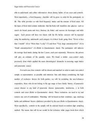 Sugar intake and Pancreatic Cancer
16
able to understand and collect information about dietary habits of our cases and controls.
Most importantly, a food frequency checklist will be given in order for the participants to
fill. This table provides us with food frequency intake and the amount of food eaten. All
the types of food sited contain molecules that the body will transform into glucose: such as
starch (in bread, pasta and rice), fructose (in fruits) and sucrose (in beverages and table
sugar). Each person will have two sheets with his ID, his/her answers will be reported
using the numbering underneath each category in a Likert Scale: going from “Never or less
than 1/month” (0) to “More than 5 a day” (7) and from “Very large amount/portion” (4) to
“Small amount/portion” (1) (Refer to Questionnaire sheet). The participant will indicate
the average food intake during the last 2 years, each year separately. Moreover, the person
will give an estimate of the quantity eaten. We found a similar case-control study
previously done which applied the same chronological demarche to assessing sugar intake
and pancreatic cancer.
For each case, four controls will be chosen and matched in order to make our control
sample as representative as possible and minimize bias and chance considering the high
number of exclusion factors for both parties; we will be excluding the non-Lebanese
responders, those who do not belong to the age range or have family history of pancreatic
cancer disease or any kind of pancreatic disease (pancreatitis, insulinoma…) in both
controls and cases (Refer to Questionnaire sheet). These exclusions are used to try and
remove any sort of confounders. Matching will be based on their residence, age, smoking
habits and additional factors (diabetes) provided by the case (Refer to Questionnaire sheet).
More specifically, controls in the sample will be selected based on random digit sampling
method. The means that will be use would be the Lebanese white pages book from which
 