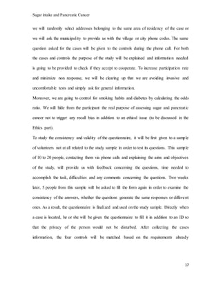 Sugar intake and Pancreatic Cancer
17
we will randomly select addresses belonging to the same area of residency of the case or
we will ask the municipality to provide us with the village or city phone codes. The same
question asked for the cases will be given to the controls during the phone call. For both
the cases and controls the purpose of the study will be explained and information needed
is going to be provided to check if they accept to cooperate. To increase participation rate
and minimize non response, we will be clearing up that we are avoiding invasive and
uncomfortable tests and simply ask for general information.
Moreover, we are going to control for smoking habits and diabetes by calculating the odds
ratio. We will hide from the participant the real purpose of assessing sugar and pancreatic
cancer not to trigger any recall bias in addition to an ethical issue (to be discussed in the
Ethics part).
To study the consistency and validity of the questionnaire, it will be first given to a sample
of volunteers not at all related to the study sample in order to test its questions. This sample
of 10 to 20 people, contacting them via phone calls and explaining the aims and objectives
of the study, will provide us with feedback concerning the questions, time needed to
accomplish the task, difficulties and any comments concerning the questions. Two weeks
later, 5 people from this sample will be asked to fill the form again in order to examine the
consistency of the answers, whether the questions generate the same responses or different
ones. As a result, the questionnaire is finalized and used on the study sample. Directly when
a case is located, he or she will be given the questionnaire to fill it in addition to an ID so
that the privacy of the person would not be disturbed. After collecting the cases
information, the four controls will be matched based on the requirements already
 