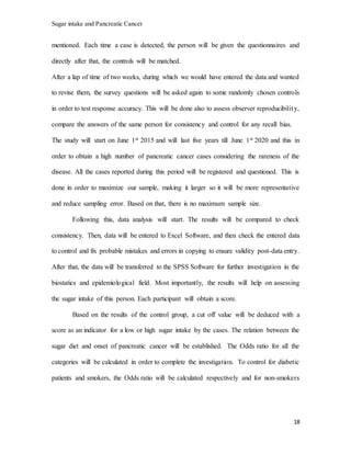 Sugar intake and Pancreatic Cancer
18
mentioned. Each time a case is detected, the person will be given the questionnaires and
directly after that, the controls will be matched.
After a lap of time of two weeks, during which we would have entered the data and wanted
to revise them, the survey questions will be asked again to some randomly chosen controls
in order to test response accuracy. This will be done also to assess observer reproducibility,
compare the answers of the same person for consistency and control for any recall bias.
The study will start on June 1st 2015 and will last five years till June 1st 2020 and this in
order to obtain a high number of pancreatic cancer cases considering the rareness of the
disease. All the cases reported during this period will be registered and questioned. This is
done in order to maximize our sample, making it larger so it will be more representative
and reduce sampling error. Based on that, there is no maximum sample size.
Following this, data analysis will start. The results will be compared to check
consistency. Then, data will be entered to Excel Software, and then check the entered data
to control and fix probable mistakes and errors in copying to ensure validity post-data entry.
After that, the data will be transferred to the SPSS Software for further investigation in the
biostatics and epidemiological field. Most importantly, the results will help on assessing
the sugar intake of this person. Each participant will obtain a score.
Based on the results of the control group, a cut off value will be deduced with a
score as an indicator for a low or high sugar intake by the cases. The relation between the
sugar diet and onset of pancreatic cancer will be established. The Odds ratio for all the
categories will be calculated in order to complete the investigation. To control for diabetic
patients and smokers, the Odds ratio will be calculated respectively and for non-smokers
 