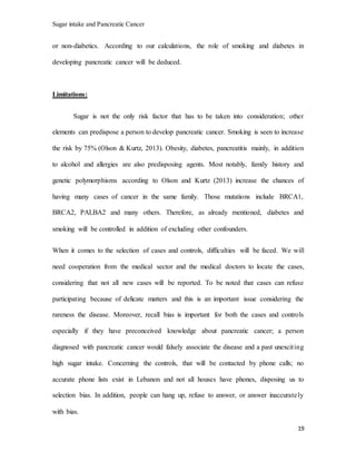 Sugar intake and Pancreatic Cancer
19
or non-diabetics. According to our calculations, the role of smoking and diabetes in
developing pancreatic cancer will be deduced.
Limitations:
Sugar is not the only risk factor that has to be taken into consideration; other
elements can predispose a person to develop pancreatic cancer. Smoking is seen to increase
the risk by 75% (Olson & Kurtz, 2013). Obesity, diabetes, pancreatitis mainly, in addition
to alcohol and allergies are also predisposing agents. Most notably, family history and
genetic polymorphisms according to Olson and Kurtz (2013) increase the chances of
having many cases of cancer in the same family. Those mutations include BRCA1,
BRCA2, PALBA2 and many others. Therefore, as already mentioned, diabetes and
smoking will be controlled in addition of excluding other confounders.
When it comes to the selection of cases and controls, difficulties will be faced. We will
need cooperation from the medical sector and the medical doctors to locate the cases,
considering that not all new cases will be reported. To be noted that cases can refuse
participating because of delicate matters and this is an important issue considering the
rareness the disease. Moreover, recall bias is important for both the cases and controls
especially if they have preconceived knowledge about pancreatic cancer; a person
diagnosed with pancreatic cancer would falsely associate the disease and a past unexciting
high sugar intake. Concerning the controls, that will be contacted by phone calls; no
accurate phone lists exist in Lebanon and not all houses have phones, disposing us to
selection bias. In addition, people can hang up, refuse to answer, or answer inaccurately
with bias.
 