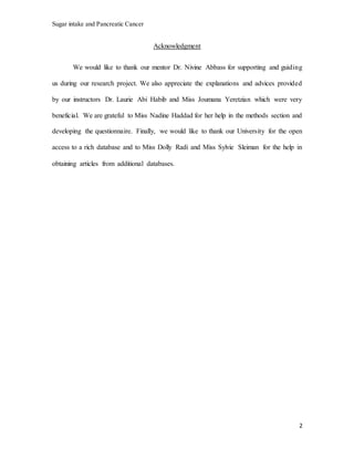 Sugar intake and Pancreatic Cancer
2
Acknowledgment
We would like to thank our mentor Dr. Nivine Abbass for supporting and guiding
us during our research project. We also appreciate the explanations and advices provided
by our instructors Dr. Laurie Abi Habib and Miss Joumana Yeretzian which were very
beneficial. We are grateful to Miss Nadine Haddad for her help in the methods section and
developing the questionnaire. Finally, we would like to thank our University for the open
access to a rich database and to Miss Dolly Radi and Miss Sylvie Sleiman for the help in
obtaining articles from additional databases.
 