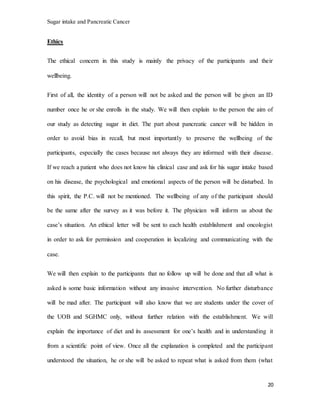 Sugar intake and Pancreatic Cancer
20
Ethics
The ethical concern in this study is mainly the privacy of the participants and their
wellbeing.
First of all, the identity of a person will not be asked and the person will be given an ID
number once he or she enrolls in the study. We will then explain to the person the aim of
our study as detecting sugar in diet. The part about pancreatic cancer will be hidden in
order to avoid bias in recall, but most importantly to preserve the wellbeing of the
participants, especially the cases because not always they are informed with their disease.
If we reach a patient who does not know his clinical case and ask for his sugar intake based
on his disease, the psychological and emotional aspects of the person will be disturbed. In
this spirit, the P.C. will not be mentioned. The wellbeing of any of the participant should
be the same after the survey as it was before it. The physician will inform us about the
case’s situation. An ethical letter will be sent to each health establishment and oncologist
in order to ask for permission and cooperation in localizing and communicating with the
case.
We will then explain to the participants that no follow up will be done and that all what is
asked is some basic information without any invasive intervention. No further disturbance
will be mad after. The participant will also know that we are students under the cover of
the UOB and SGHMC only, without further relation with the establishment. We will
explain the importance of diet and its assessment for one’s health and in understanding it
from a scientific point of view. Once all the explanation is completed and the participant
understood the situation, he or she will be asked to repeat what is asked from them (what
 