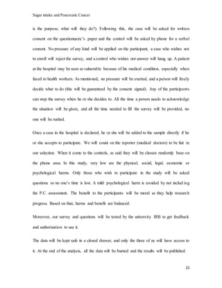 Sugar intake and Pancreatic Cancer
21
is the purpose, what will they do?). Following this, the case will be asked for written
consent on the questionnaire’s paper and the control will be asked by phone for a verbal
consent. No pressure of any kind will be applied on the participant, a case who wishes not
to enroll will reject the survey, and a control who wishes not answer will hang up. A patient
at the hospital may be seen as vulnerable because of his medical condition, especially when
faced to health workers. As mentioned, no pressure will be exerted, and a person will freely
decide what to do (this will be guaranteed by the consent signed). Any of the participants
can stop the survey when he or she decides to. All the time a person needs to acknowledge
the situation will be given, and all the time needed to fill the survey will be provided, no
one will be rushed.
Once a case in the hospital is declared, he or she will be added to the sample directly if he
or she accepts to participate. We will count on the reporter (medical doctors) to be fair in
our selection. When it come to the controls, as said they will be chosen randomly base on
the phone area. In this study, very low are the physical, social, legal, economic or
psychological harms. Only those who wish to participate in the study will be asked
questions so no one’s time is lost. A mild psychological harm is avoided by not includ ing
the P.C. assessment. The benefit to the participants will be moral as they help research
progress. Based on that, harms and benefit are balanced.
Moreover, our survey and questions will be tested by the university IRB to get feedback
and authorization to use it.
The data will be kept safe in a closed drawer, and only the three of us will have access to
it. At the end of the analysis, all the data will be burned and the results will be published.
 