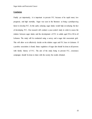 Sugar intake and Pancreatic Cancer
22
Conclusion
Finally yet importantly, it is important to prevent P.C. because of its rapid onset, low
prognosis, and high mortality. Sugar was seen in the literature as being a predisposing
factor to develop P.C.. In this spirit, reducing sugar intake would help on reducing the fact
of developing P.C.. Our research will conduct a case-control study in order to assess the
relation between sugar intake and the development of P.C. in adults aged 50 to 80 in all
Lebanon. The study will be conducted using a survey and a sugar diet assessment grid.
This will allow us to effectively decide on the relation sugar and P.C. have in Lebanon. If
a positive association is found, future regulation of sugar diet should be done to all persons
with family history of P.C.. The aim of the study being to prevent P.C., awareness
campaigns should be done to share with the society the results obtained.
 