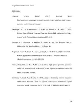 Sugar intake and Pancreatic Cancer
23
References
American Cancer Society (2015). Retrieved from:
http://www.cancer.org/cancer/pancreaticcancer/overviewguide/pancreatic-cancer-
overview-what-is-pancreatic-cancer
Dominique, M., Liu, S., Giovannucci, E., Willet, W., Graham, C., & Fuchs, C. (2002).
Dietary Sugar, Glycemic Load, and Pancreatic Cancer Risk in a Prospective Study.
Journal of the National Cancer Institute , 1293-1300.
Forsmark CE. Pancreatitis. In: Goldman L, Shafer AI, eds. Cecil Medicine. 24th ed.
Philadelphia, Pa: Saunders Elsevier; 2011:chap 46.
Gapstur, S., Gann, P., Lowe, W., Liu, K., Colangelo, L., & Dyer, A., (2000). Abnormal
Glucose Metabolism and Pancreatic Cancer Mortality. Journal of American
Medical Association, 283 (19), 252-258
Han L, Ma Q, Li J, Liu H, Li W, Ma G, et al, (2011). High glucose promotes pancreatic
cancer cell proliferation via the induction of EGF expression and transactivation of
EGFR. PLoS One 2011;6:8.
Hariharan, D., Saied, A., & Kocher, H. (2008). Analysis of mortality rates for pancreatic
cancer across the world. HPB: The Official Journal of the International Hepato
Pancreato Biliary Association. 10(1), 58–62. doi: 10.1080/13651820701883148
 
