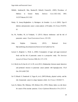 Sugar intake and Pancreatic Cancer
24
Hirbli,K; Jambeine,M; Slim, Barakat,W; Habis,R; Francis,M., (2005). Prevalence of
Diabetes in Greater Beirut, Diabetes Care;1262-1262, DOI:
10.2337/diacare.28.5.1262
Huxley R, Ansary-Moghaddam A, Berrington de González A, et al. (2005). Type-II
diabetes and pancreatic cancer: a meta-analysis of 36 studies. Br J Cancer 92:2076-
83
Ito, M., Naohiko, M., & Yoshiyuki, U. (2013). Glucose intolerance and the risk of
pancreatic cancer. Transl Gastrointest Cancer, 223-229.
Johns Hopkins University (2012). Retrieved from:
http://pathology.jhu.edu/pancreas/basicoverview3.php?area=ba
Larsson S., Bergkvist L., Wolk A., (2006). Consumption of sugar and sugar-sweetened
foods and the risk of pancreatic cancer in a prospective study. The American
Journal of Clinical Nutrition 2006; 84, 1171-1176
Li J, Ma Q, Liu H, Guo K, Li F, Li W, et al, (2011). Relationship between neural alteration
and perineural invasion in pancreatic cancer patients with hyperglycemia. PLoS
One 2011;6:0017385
Lin Y, Kikuchi S, Tamakoshi A, Yagyu K, et al., (2007).Obesity, physical activity and the
risk of pancreatic cancer in a large Japanese cohort. Int J Cancer 120:2665-71.
Lyon JL, Slattery ML, Mahoney AW, Robison LM., (1993). Dietary intake as a risk factor
for cancer of the exocrine pancreas. Cancer Epidemiol Biomarkers Prev;2:513–8
 