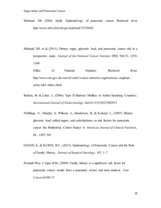 Sugar intake and Pancreatic Cancer
25
Michaud, DS. (2004, April). Epidemiology of pancreatic cancer. Retrieved from
http://www.ncbi.nlm.nih.gov/pubmed/15238885
Michaud DS. et al, (2011). Dietary sugar, glycemic load, and pancreatic cancer risk in a
prospective study. Journal of the National Cancer Institute 2002. 94(17). 1293-
1300
Office of National Statistics. Rterieved from:
http://www.ons.gov.uk/ons/rel/vsob1/cancer-statistics-registrations--england--
series-mb1-/index.html
Badran, M. & Laher, I., (2006). Type II Diabetes Mellitus in Arabic-Speaking Countries.
International Journal of Endocrinology. doi:10.1155/2012/902873
Nöthlings, U., Murphy, S., Wilkens, L., Henderson, B., & Kolonel, L., (2007). Dietary
glycemic load, added sugars, and carbohydrates as risk factors for pancreatic
cancer: the Multiethnic Cohort Study1–4. American Journal of Clinical Nutrition,
86 , 1495–501
OLSON, S., & KURTZ, R.C., (2013). Epidemiology of Pancreatic Cancer and the Role
of Family History. Journal of Surgical Oncology, 107, 1–7
Permuth-Wey J, Egan KM., (2009). Family history is a significant risk factor for
pancreatic cancer: results from a systematic review and meta-analysis. Fam
Cancer;8:109-17
 