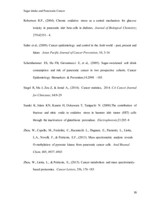 Sugar intake and Pancreatic Cancer
26
Robertson R.P., (2004). Chronic oxidative stress as a central mechanism for glucose
toxicity in pancreatic islet beta cells in diabetes. Journal of Biological Chemistry;
279:42351– 4.
Salim et al., (2009). Cancer epidemiology and control in the Arab world - past, present and
future. Asian Pacific Journal of Cancer Prevention; 10; 3-16
Schernhammer ES, Hu FB, Giovannucci E, et al., (2005). Sugar-sweetened soft drink
consumption and risk of pancreatic cancer in two prospective cohorts. Cancer
Epidemiology Biomarkers & Prevention;14:2098 –105.
Siegel R, Ma J, Zou Z, & Jemal A., (2014). Cancer statistics, 2014. CA Cancer Journal
for Clinicians; 64:9-29
Suzuki K, Islam KN, Kaneto H, Ookawara T, Taniguchi N. (2000).The contribution of
fructose and nitric oxide to oxidative stress in hamster islet tumor (HIT) cells
through the inactivation of glutathione peroxidase. Electrophoresis;21:285–8
Zhou, W., Capello, M., Fredolini, C., Racanicchi L., Dugnani, E., Piemonti, L., Liotta,
L.A., Novelli, F., & Petricoin, E.F., (2013). Mass spectrometric analysis reveals
O-methylation of pyruvate kinase from pancreatic cancer cells. Anal Bioanal
Chem, 405, 4937–4943
Zhou, W., Liotta, L., & Petricoin, E., (2015). Cancer metabolism and mass spectrometry-
based proteomics. Cancer Letters, 356, 176–183
 