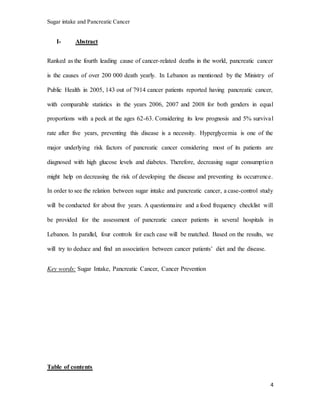 Sugar intake and Pancreatic Cancer
4
I- Abstract
Ranked as the fourth leading cause of cancer-related deaths in the world, pancreatic cancer
is the causes of over 200 000 death yearly. In Lebanon as mentioned by the Ministry of
Public Health in 2005, 143 out of 7914 cancer patients reported having pancreatic cancer,
with comparable statistics in the years 2006, 2007 and 2008 for both genders in equal
proportions with a peek at the ages 62-63. Considering its low prognosis and 5% survival
rate after five years, preventing this disease is a necessity. Hyperglycemia is one of the
major underlying risk factors of pancreatic cancer considering most of its patients are
diagnosed with high glucose levels and diabetes. Therefore, decreasing sugar consumption
might help on decreasing the risk of developing the disease and preventing its occurrence.
In order to see the relation between sugar intake and pancreatic cancer, a case-control study
will be conducted for about five years. A questionnaire and a food frequency checklist will
be provided for the assessment of pancreatic cancer patients in several hospitals in
Lebanon. In parallel, four controls for each case will be matched. Based on the results, we
will try to deduce and find an association between cancer patients’ diet and the disease.
Key words: Sugar Intake, Pancreatic Cancer, Cancer Prevention
Table of contents
 