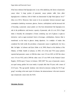 Sugar intake and Pancreatic Cancer
7
It has been evidenced that hyperglycemia is one of the underlying risk factors of pancreatic
cancer where “a large portion of pancreatic cancer patients suffer from either
hyperglycemia or diabetes, both of which are characterized by high blood glucose level.”
(Han et al, 2011). Moreover, there seems to be an association between increased sugar
consumption (including sweeteners, glucose, fructose, carbohydrate) and the increased risk
of becoming a pancreatic cancer patient as it has been demonstrated that hyperglycemia
aids in the proliferation and invasion capacity of pancreatic cells (Li et al, 2011). Sugar
intake is basically the consumption of items containing any sort of glucose or glucose
derivatives such as sugar-sweetened foods or beverages, carbohydrates, fructose (that is
transformed on the body to glucose during digestion). In a multiple of studies that
considered the Arab world, the prevalence of pancreatic cancer is significantly low but a
little bit higher in Lebanon and Syria (Salim et al, 2009). Based on the database of the
Ministry of Public Health in Lebanon, in 2005, 143 of the total 7914 cancer patients
reported had pancreatic cancer, in 2006 the values were 132 over 8491, in 2007 the values
were 118 over 9552, and in 2008 the values were 137 over 9499. In the National Cancer
Registry (NCR) report “Cancer in Lebanon: 2005-2007” the cases of pancreatic cancers
are equal among genders but occur mainly in people older than 50 years with a mean of
62-63 years. “The age-specific incidence rates showed an increase starting the 50-55 age-
group” according to the same report. In Lebanon, the adenocarcinoma is the most recurrent
type of pancreatic cancer notes the NCR.
Literature Review:
 