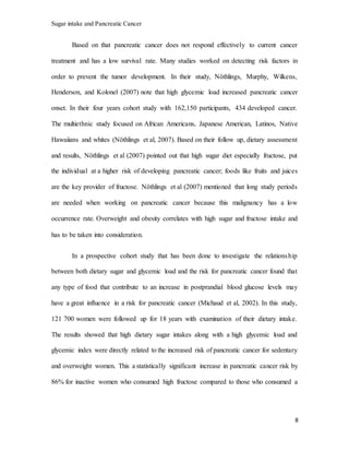 Sugar intake and Pancreatic Cancer
8
Based on that pancreatic cancer does not respond effectively to current cancer
treatment and has a low survival rate. Many studies worked on detecting risk factors in
order to prevent the tumor development. In their study, Nöthlings, Murphy, Wilkens,
Henderson, and Kolonel (2007) note that high glycemic load increased pancreatic cancer
onset. In their four years cohort study with 162,150 participants, 434 developed cancer.
The multiethnic study focused on African Americans, Japanese American, Latinos, Native
Hawaiians and whites (Nöthlings et al, 2007). Based on their follow up, dietary assessment
and results, Nöthlings et al (2007) pointed out that high sugar diet especially fructose, put
the individual at a higher risk of developing pancreatic cancer; foods like fruits and juices
are the key provider of fructose. Nöthlings et al (2007) mentioned that long study periods
are needed when working on pancreatic cancer because this malignancy has a low
occurrence rate. Overweight and obesity correlates with high sugar and fructose intake and
has to be taken into consideration.
In a prospective cohort study that has been done to investigate the relationship
between both dietary sugar and glycemic load and the risk for pancreatic cancer found that
any type of food that contribute to an increase in postprandial blood glucose levels may
have a great influence in a risk for pancreatic cancer (Michaud et al, 2002). In this study,
121 700 women were followed up for 18 years with examination of their dietary intake.
The results showed that high dietary sugar intakes along with a high glycemic load and
glycemic index were directly related to the increased risk of pancreatic cancer for sedentary
and overweight women. This a statistically significant increase in pancreatic cancer risk by
86% for inactive women who consumed high fructose compared to those who consumed a
 