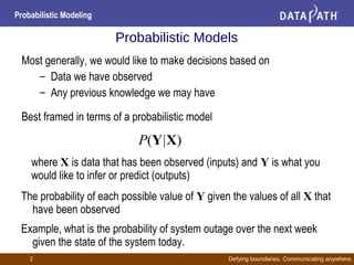 Defying boundaries. Communicating anywhere.
Probabilistic Modeling
2
Probabilistic Models
Most generally, we would like to make decisions based on
– Data we have observed
– Any previous knowledge we may have
Best framed in terms of a probabilistic model
where X is data that has been observed (inputs) and Y is what you
would like to infer or predict (outputs)
The probability of each possible value of Y given the values of all X that
have been observed
Example, what is the probability of system outage over the next week
given the state of the system today.
P(Y|X)
 