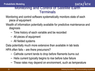 Defying boundaries. Communicating anywhere.
Probabilistic Modeling
22
Monitoring and Control of Satellite Earth
Terminals
Monitoring and control software systematically monitors state of each
piece of equipment
Wealth of information potentially available for predictive maintenance and
diagnosis
– Time history of each variable and be recorded
– All pieces of equipment
– All fielded systems
Data potentially much more extensive than available in lab tests
HPA often fails – are there precursors?
– Cathode current tends to drop before filaments burns out
– Helix current typically begins to rise before tube failure
– These rates may depend on environment, such as temperature
 