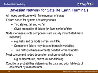 Defying boundaries. Communicating anywhere.
Probabilistic Modeling
24
Bayesian Network for Satellite Earth Terminals
All nodes are discrete with finite number of states
Failure nodes for system and components
– Two states: fail and no fail
– Gives probability of failure for fixed period of time
Nodes for measurable components are usually instantiated (have
evidence)
– e.g. helix and cathode currents in HPA
– Component failure may depend trends in variables
– Time history of measurements needed for trend nodes
Most component nodes depend on environmental nodes
– e.g. temperatures, power, air conditioning
Conditional probabilities determined by data and prior lab tests of
equipment by manufacturer
 
