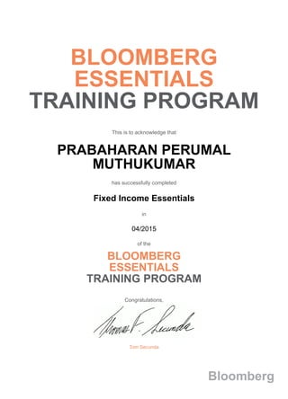 BLOOMBERG
ESSENTIALS
TRAINING PROGRAM
This is to acknowledge that
PRABAHARAN PERUMAL
MUTHUKUMAR
has successfully completed
Fixed Income Essentials
in
04/2015
of the
BLOOMBERG
ESSENTIALS
TRAINING PROGRAM
Congratulations,
Tom Secunda
Bloomberg
 