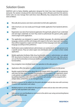 iDempiere is an excellent tool for management.
Copyright © 2015.SOD Technologies Pvt Ltd
SODTECH with its Native Mobility application designed for Intel Corp meet changing business
-
were as follows:
Manually done process were been automated via Intel sales application
Sales brochures can now easily push through mobile application from backend adminis-
tration.
Registration was done from backend application through bulk upload of user credentials
and sent login credentials via mail. They need to authenticate the generic policy agree-
ment to login to this application.
The application was designed to support multiple languages. By selecting appropriate
they will be mapped to a region and with respect to that, language is set. User can change
language according to their preference.
application.
Mobile application facilitates Slide show functionality where in administrator can upload
functionalities.
Easy navigation menu facilitate hassle free operation to the sales persons.
with Intel. For that, point calculator functionality is incorporated in this application where
a sales person can showcase live a reseller with the points/value that he/she can obtain
by putting respective order with Intel. In Backend, each product will be assigned with a
unique value, so that they can be managed easily.
Multiple products can be added into the point calculator and can also view with summary
of points with equivalent cash values.
Multiple products can be added into the point calculator and can also view with summary
of points with equivalent cash values.
Sales person can send feedback or comments to the admin user using commenting feature
through the Mobile app.
Solution Given
 