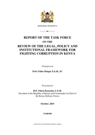 REPUBLIC OF KENYA
REPORT OF THE TASK FORCE
ON THE
REVIEW OF THE LEGAL, POLICY AND
INSTITUTIONAL FRAMEWORK FOR
FIGHTING CORRUPTION IN KENYA
Chairperson
Prof. Githu Muigai, E.G.H., SC
Presented to
H.E. Uhuru Kenyatta, C.G.H.
President of the Republic of Kenya and Commander-in-Chief of
the Kenya Defence Forces
October, 2015
NAIROBI
PRINTED BY THE GOVERNMENT PRINTER, NAIROBI
 