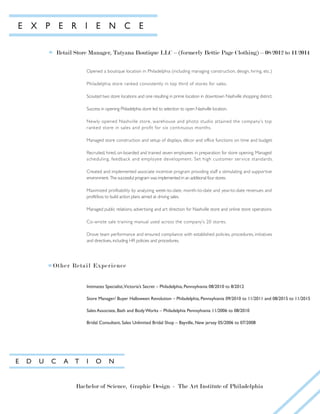 E X P E R I E N C E
Retail Store Manager, Tatyana Boutique LLC – (formerly Bettie Page Clothing) – 08/2012 to 11/2014
Opened a boutique location in Philadelphia (including managing construction, design, hiring, etc.)
Philadelphia store ranked consistently in top third of stores for sales.
Scouted two store locations and one resulting in prime location in downtown Nashville shopping district.
Success in opening Philadelphia store led to selection to open Nashville location.
Newly opened Nashville store, warehouse and photo studio attained the company’s top
ranked store in sales and profit for six continuous months.
Managed store construction and setup of displays, décor and office functions on time and budget.
Recruited, hired, on-boarded and trained seven employees in preparation for store opening. Managed
scheduling, feedback and employee development. Set high customer service standards.
Created and implemented associate incentive program providing staff a stimulating and supportive
environment. The successful program was implemented in an additional four stores.
Maximized profitability by analyzing week-to-date, month-to-date and year-to-date revenues and
profit/loss to build action plans aimed at driving sales.
Managed public relations, advertising and art direction for Nashville store and online store operations.
Co-wrote sale training manual used across the company’s 20 stores.
Drove team performance and ensured compliance with established policies, procedures, initiatives
and directives, including HR policies and procedures.
Other Retail Experience
E D U C A T I O N
Bachelor of Science, Graphic Design - The Art Institute of Philadelphia
Intimates Specialist,Victoria’s Secret – Philadelphia, Pennsylvania 08/2010 to 8/2012
Store Manager/ Buyer Halloween Revolution – Philadelphia, Pennsylvania 09/2010 to 11/2011 and 08/2015 to 11/2015
Sales Associate, Bath and Body Works – Philadelphia Pennsylvania 11/2006 to 08/2010
Bridal Consultant, Sales Unlimited Bridal Shop – Bayville, New jersey 05/2006 to 07/2008
 