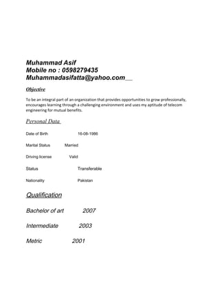 Muhammad Asif
Mobile no : 0598279435
Muhammadasifatta@yahoo.com
Objective
To be an integral part of an organization that provides opportunities to grow professionally,
encourages learning through a challenging environment and uses my aptitude of telecom
engineering for mutual benefits.
Personal Data
Date of Birth 16-08-1986
Marital Status Married
Driving license Valid
Status Transferable
Nationality Pakistan
Qualification
Bachelor of art 2007
Intermediate 2003
Metric 2001
 
