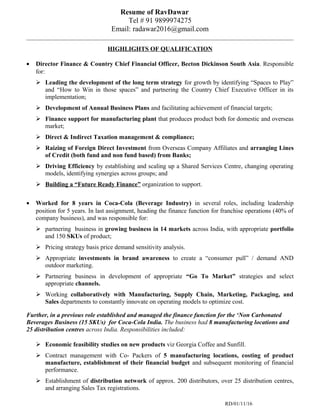 Resume of RavDawar
Tel # 91 9899974275
Email: radawar2016@gmail.com
HIGHLIGHTS OF QUALIFICATION
• Director Finance & Country Chief Financial Officer, Becton Dickinson South Asia. Responsible
for:
 Leading the development of the long term strategy for growth by identifying “Spaces to Play”
and “How to Win in those spaces” and partnering the Country Chief Executive Officer in its
implementation;
 Development of Annual Business Plans and facilitating achievement of financial targets;
 Finance support for manufacturing plant that produces product both for domestic and overseas
market;
 Direct & Indirect Taxation management & compliance;
 Raizing of Foreign Direct Investment from Overseas Company Affiliates and arranging Lines
of Credit (both fund and non fund based) from Banks;
 Driving Efficiency by establishing and scaling up a Shared Services Centre, changing operating
models, identifying synergies across groups; and
 Building a “Future Ready Finance” organization to support.
• Worked for 8 years in Coca-Cola (Beverage Industry) in several roles, including leadership
position for 5 years. In last assignment, heading the finance function for franchise operations (40% of
company business), and was responsible for:
 partnering business in growing business in 14 markets across India, with appropriate portfolio
and 150 SKUs of product;
 Pricing strategy basis price demand sensitivity analysis.
 Appropriate investments in brand awareness to create a “consumer pull” / demand AND
outdoor marketing.
 Partnering business in development of appropriate “Go To Market” strategies and select
appropriate channels.
 Working collaboratively with Manufacturing, Supply Chain, Marketing, Packaging, and
Sales departments to constantly innovate on operating models to optimize cost.
Further, in a previous role established and managed the finance function for the ‘Non Carbonated
Beverages Business (15 SKUs) for Coca-Cola India. The business had 8 manufacturing locations and
25 distribution centres across India. Responsibilities included:
 Economic feasibility studies on new products viz Georgia Coffee and Sunfill.
 Contract management with Co- Packers of 5 manufacturing locations, costing of product
manufacture, establishment of their financial budget and subsequent monitoring of financial
performance.
 Establishment of distribution network of approx. 200 distributors, over 25 distribution centres,
and arranging Sales Tax registrations.
RD/01/11/16
 
