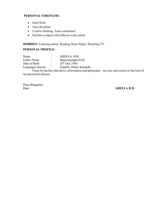 PERSONAL STRENGTH:
 Hard Work
 Time discipline
 Creative thinking, Team coordinator.
 Flexible to adjust with different work culture
HOBBIES: Listening music, Reading News Paper, Watching TV.
PERSONAL PROFILE:
Name : SHEELA .H.B
Father Name : Basavanyappa.H.M.
Date of Birth : 20th
Dec 1989
Languages known : English, Hindi, Kannada.
I hear by declare that above information and particulars are true and correct to the best of
my personnel opinion.
Place:Bangalore
Date: SHEELA H B
 