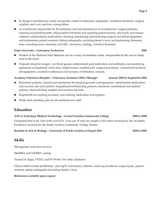 Page 2
 In charge of maintenance, repair and quality control of laboratory equipment, anesthesia machines, surgical
supplies, and x-ray machine, among others.
 As a technician, responsible for the induction and safe maintenance of anesthesia for surgical patients;
cleaning and polishing teeth; taking medical histories and updating patient records; placing IV and urinary
catheters; administering medications; cleaning, maintaining and sterilizing surgical and dental equipment
and instruments; patient restraint; taking radiographs, including dental x-rays; and performing laboratory
tests, including serum chemistry and CBC, urinalysis, cytology, and fecal floatation.
Duke University – Laboratory Technician 2006
 Worked in the Maternal Fetal Medicine lab on a study of anesthetic safety. Responsible for the care of sheep
used in the study.
 Prepared sheep for surgery, ran blood gasses, administered pain medication and antibiotics, ran monitoring
equipment and gathered study data, helped induce anesthesia for surgical procedures, cleaned and sterilized
lab equipment, assisted in euthanasia and necropsy of laboratory animals.
Academy Veterinary Hospital – Veterinary Assistant, Office Manager January 2005 to September 2005
 Restrained patients, cleaned and maintained the hospital grounds and equipment, administered medications
and vaccines, fed and cared for hospitalized and boarding patients, monitored anesthetized and sedated
patients, obtained blood samples and ran basic lab tests.
 Responsible for tracking inventory and ordering medication and supplies.
 Wrote staff schedules, placed ads and hired new staff.
Education
AAS in Veterinary Medical Technology - Central Carolina Community College 2006 to 2008
Graduated first in my class with a 4.0 GPA. I was one of only two people in the entire school given the Academic
Excellence Award from the North Carolina Community College System.
Bachelor of Arts in Biology – University of North Carolina at Chapel Hill 2000 to 2004
Skills
Management and client services
MedDRA and VeDDRA coding
Trained in Argus, PV247, and PV Works Vet safety databases
Clinical skills include phlebotomy, placing IV and urinary catheters, inducing anesthesia, surgical prep, patient
restraint, taking radiographs (including dental x-rays)
References available upon request
 