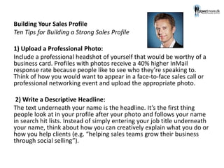 Building Your Sales Profile
Ten Tips for Building a Strong Sales Profile
1) Upload a Professional Photo:
Include a professional headshot of yourself that would be worthy of a
business card. Profiles with photos receive a 40% higher InMail
response rate because people like to see who they’re speaking to.
Think of how you would want to appear in a face-to-face sales call or
professional networking event and upload the appropriate photo.
2) Write a Descriptive Headline:
The text underneath your name is the headline. It’s the first thing
people look at in your profile after your photo and follows your name
in search hit lists. Instead of simply entering your job title underneath
your name, think about how you can creatively explain what you do or
how you help clients (e.g. “helping sales teams grow their business
through social selling”).
 