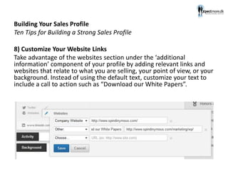 Building Your Sales Profile
Ten Tips for Building a Strong Sales Profile
8) Customize Your Website Links
Take advantage of the websites section under the ‘additional
information’ component of your profile by adding relevant links and
websites that relate to what you are selling, your point of view, or your
background. Instead of using the default text, customize your text to
include a call to action such as “Download our White Papers”.
 