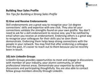 Building Your Sales Profile
Ten Tips for Building a Strong Sales Profile
9) Give and Receive Endorsements
Skill endorsements are a great way to recognize your 1st-degree
connections' skills and expertise with one click. They also let your
connections validate the strengths found on your own profile. You don’t
need to ask for a skill endorsement to receive one, you’ll be notified by
email when you receive an endorsement. Endorsing others is a great way
to recognize your colleagues for their skills you’ve seen them
demonstrate. Endorsing them helps keep strong connections with the
people in your network. You may find that after endorsing a colleague
from the past, it’s easier to reach out to them because you’ve recently
been in touch.
10) Join LinkedIn Groups
LinkedIn Groups provides opportunities to meet and engage in discussions
with member of your industry, your alumni community, or other
professional interest areas. Demonstrate your expertise by starting
discussions and participating thoughtfully. You are also able to contact
fellow group members directly through LinkedIn.
 