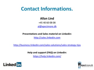 Contact Informations.
Allan Lind
+45 40 60 08 08
al@xpectmore.dk
Presentations and Sales material on Linkedin:
http://sales.linkedin.com
http://business.linkedin.com/sales-solutions/sales-strategy-tips
Help and support (FAQ) on Linkedin:
https://help.linkedin.com/
 