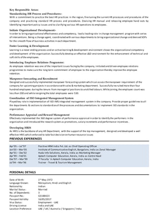 Key Responsible Areas:
Standardizing HR Process and Procedures:-
With a commitment to practice the best HR practices in the region, fine tuning the current HR processes and procedures of the
company and practicing standard HR process and procedures. Devising HR manual and releasing employee hand outs by
identifying important policy issues and to clarifying various HR operations to employees.
Initiate Organizational Development:-
In order to bringorganizational effectiveness and competency, lead a leadingrole in change management programwith series
of interventions. Being a change agent, coordinated with various departments to bringorganizational change and devised SOPs
for the smooth flow of business activities in each department.
Foster Learning & Development:
Learning is a never ending process and an activelearning& development environment shows the organizational competency
and development of the organization.Successfully develop an effective L&D environment for the enhancement of technical and
soft skills of the employees.
Introducing Employee Relations Programme:
As employee retention was one of the important issues facingby the company, initiated and driven employee relations
programmes to make sure the long term commitment of employee to the organization thereby improve the employee
retention.
Manpower forecasting and Recruitment
Designed and successfully implemented manpower forecastingsystem which can assess themanpower requirement of the
company for upcomingprojects in accordance with sales & marketing department. Successfully recruited more than four
hundred employees duringthe tenure from managerial positionsto unskilled labours.Whilejoining,the employee count was
less than 200 and whileresigningthe total employees were 530.
Coordination of ISO Integrated Management System
Played key rolein implementation of ISO-IMS integrated management system in the company. Provide proper guidelines to all
the departments & sections to standardizeall theprocesses and documentations to implement ISO standards in the
organization.
Performance Appraisal and Reward Management
Effectively implemented the 360 degree system of performance appraisal in order to identify the performers in the
organization and introduced the reward system as promotions,salary increments and performance incentives .
Developing HRIS
As HRIS is the backbone of any HR Department, with the supportof the top management, designed and developed a well
effective HRIS which enforced to take fast decision on human resource issues
PREVIOUS EXPERIENCES
Apr’05 – Jul”07 Positive HRM India Pvt. Ltd. as Chief Operating Officer
Jan’03 – Mar’05 Institute of Communicative English, Bangalore, India as Zonal Manager
Apr’01 – Dec’02 Huda Info Solutions, Kerala, India as Marketing Manager
Apr’99 – Feb’01 Aptech Computer Education, Kerala, India as Centre Head
Dec’97 – Mar’99 IT Faculty `in Aptech Computer Education, Kerala, India
Jul’94 – Mar’96 Trainer - Travel & Tourism Management
PERSONAL DETAILS
Date of Birth: 1st May 1972
Language Known: Malayalam, Hindi and English
Nationality: Indian
Marital Status: Married
No. of Dependents: 3
Passport No.: G3188423
PassportValidity: 16/05/2017
Visa Status: Employment - UAE
Driving License: India and UAE
Location Preference: UAE / UK / Australia / Singapore / India
 